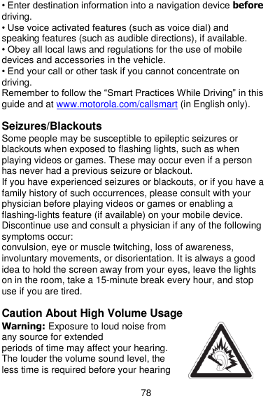  78 • Enter destination information into a navigation device before driving. • Use voice activated features (such as voice dial) and speaking features (such as audible directions), if available. • Obey all local laws and regulations for the use of mobile devices and accessories in the vehicle. • End your call or other task if you cannot concentrate on driving. Remember to follow the ―Smart Practices While Driving‖ in this guide and at www.motorola.com/callsmart (in English only).  Seizures/Blackouts Some people may be susceptible to epileptic seizures or blackouts when exposed to flashing lights, such as when playing videos or games. These may occur even if a person has never had a previous seizure or blackout. If you have experienced seizures or blackouts, or if you have a family history of such occurrences, please consult with your physician before playing videos or games or enabling a flashing-lights feature (if available) on your mobile device. Discontinue use and consult a physician if any of the following symptoms occur: convulsion, eye or muscle twitching, loss of awareness, involuntary movements, or disorientation. It is always a good idea to hold the screen away from your eyes, leave the lights on in the room, take a 15-minute break every hour, and stop use if you are tired.  Caution About High Volume Usage Warning: Exposure to loud noise from any source for extended periods of time may affect your hearing. The louder the volume sound level, the less time is required before your hearing 