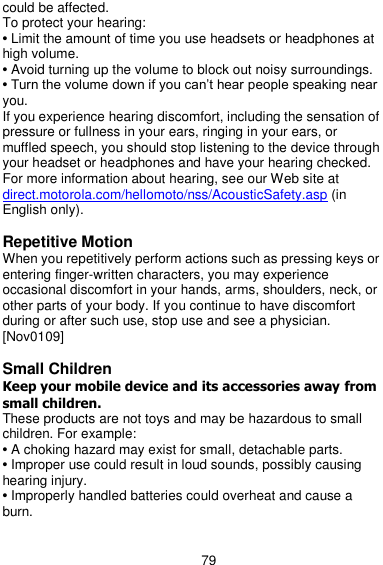  79 could be affected. To protect your hearing: • Limit the amount of time you use headsets or headphones at high volume. • Avoid turning up the volume to block out noisy surroundings. • Turn the volume down if you can’t hear people speaking near you. If you experience hearing discomfort, including the sensation of pressure or fullness in your ears, ringing in your ears, or muffled speech, you should stop listening to the device through your headset or headphones and have your hearing checked. For more information about hearing, see our Web site at direct.motorola.com/hellomoto/nss/AcousticSafety.asp (in English only).  Repetitive Motion When you repetitively perform actions such as pressing keys or entering finger-written characters, you may experience occasional discomfort in your hands, arms, shoulders, neck, or other parts of your body. If you continue to have discomfort during or after such use, stop use and see a physician. [Nov0109]  Small Children Keep your mobile device and its accessories away from small children. These products are not toys and may be hazardous to small children. For example: • A choking hazard may exist for small, detachable parts. • Improper use could result in loud sounds, possibly causing hearing injury. • Improperly handled batteries could overheat and cause a burn.  