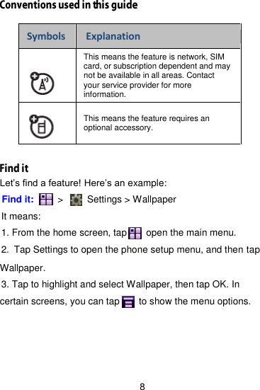 8  Symbols Explanation  This means the feature is network, SIM card, or subscription dependent and may not be available in all areas. Contact your service provider for more information.  This means the feature requires an optional accessory.  Let’s find a feature! Here’s an example: Find it:     &gt;      Settings &gt; Wallpaper   It means: 1. From the home screen, tap      open the main menu. 2. Tap Settings to open the phone setup menu, and then tap Wallpaper. 3. Tap to highlight and select Wallpaper, then tap OK. In certain screens, you can tap      to show the menu options. 