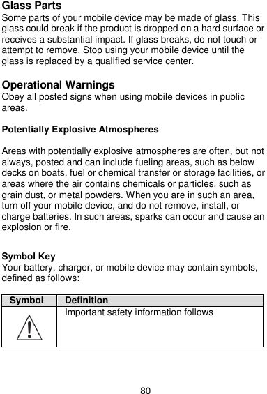  80 Glass Parts Some parts of your mobile device may be made of glass. This glass could break if the product is dropped on a hard surface or receives a substantial impact. If glass breaks, do not touch or attempt to remove. Stop using your mobile device until the glass is replaced by a qualified service center.  Operational Warnings Obey all posted signs when using mobile devices in public areas.  Potentially Explosive Atmospheres  Areas with potentially explosive atmospheres are often, but not always, posted and can include fueling areas, such as below decks on boats, fuel or chemical transfer or storage facilities, or areas where the air contains chemicals or particles, such as grain dust, or metal powders. When you are in such an area, turn off your mobile device, and do not remove, install, or charge batteries. In such areas, sparks can occur and cause an explosion or fire.  Symbol Key Your battery, charger, or mobile device may contain symbols, defined as follows:  Symbol Definition  Important safety information follows 