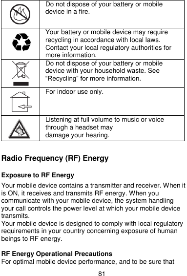  81  Do not dispose of your battery or mobile device in a fire.  Your battery or mobile device may require recycling in accordance with local laws. Contact your local regulatory authorities for more information.  Do not dispose of your battery or mobile device with your household waste. See ―Recycling‖ for more information.  For indoor use only.   Listening at full volume to music or voice through a headset may damage your hearing.  Radio Frequency (RF) Energy  Exposure to RF Energy  Your mobile device contains a transmitter and receiver. When it is ON, it receives and transmits RF energy. When you communicate with your mobile device, the system handling your call controls the power level at which your mobile device transmits. Your mobile device is designed to comply with local regulatory requirements in your country concerning exposure of human beings to RF energy.  RF Energy Operational Precautions For optimal mobile device performance, and to be sure that 