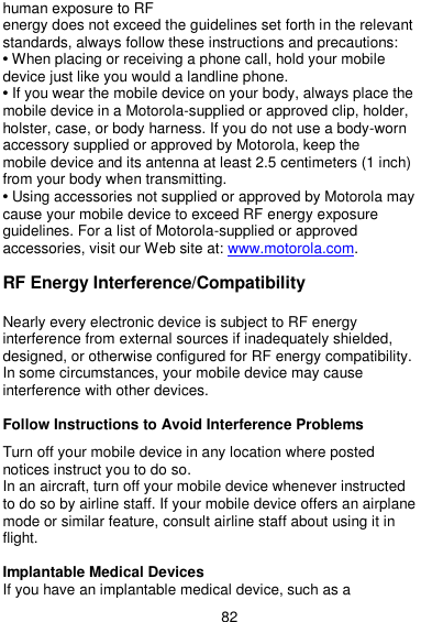  82 human exposure to RF energy does not exceed the guidelines set forth in the relevant standards, always follow these instructions and precautions: • When placing or receiving a phone call, hold your mobile device just like you would a landline phone. • If you wear the mobile device on your body, always place the mobile device in a Motorola-supplied or approved clip, holder, holster, case, or body harness. If you do not use a body-worn accessory supplied or approved by Motorola, keep the mobile device and its antenna at least 2.5 centimeters (1 inch) from your body when transmitting. • Using accessories not supplied or approved by Motorola may cause your mobile device to exceed RF energy exposure guidelines. For a list of Motorola-supplied or approved accessories, visit our Web site at: www.motorola.com.  RF Energy Interference/Compatibility  Nearly every electronic device is subject to RF energy interference from external sources if inadequately shielded, designed, or otherwise configured for RF energy compatibility. In some circumstances, your mobile device may cause interference with other devices.  Follow Instructions to Avoid Interference Problems  Turn off your mobile device in any location where posted notices instruct you to do so. In an aircraft, turn off your mobile device whenever instructed to do so by airline staff. If your mobile device offers an airplane mode or similar feature, consult airline staff about using it in flight.  Implantable Medical Devices If you have an implantable medical device, such as a 