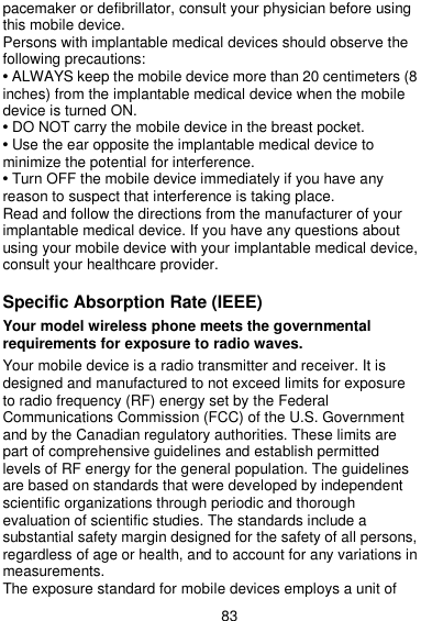  83 pacemaker or defibrillator, consult your physician before using this mobile device. Persons with implantable medical devices should observe the following precautions: • ALWAYS keep the mobile device more than 20 centimeters (8 inches) from the implantable medical device when the mobile device is turned ON. • DO NOT carry the mobile device in the breast pocket. • Use the ear opposite the implantable medical device to minimize the potential for interference. • Turn OFF the mobile device immediately if you have any reason to suspect that interference is taking place. Read and follow the directions from the manufacturer of your implantable medical device. If you have any questions about using your mobile device with your implantable medical device, consult your healthcare provider.  Specific Absorption Rate (IEEE)  Your model wireless phone meets the governmental requirements for exposure to radio waves.  Your mobile device is a radio transmitter and receiver. It is designed and manufactured to not exceed limits for exposure to radio frequency (RF) energy set by the Federal Communications Commission (FCC) of the U.S. Government and by the Canadian regulatory authorities. These limits are part of comprehensive guidelines and establish permitted levels of RF energy for the general population. The guidelines are based on standards that were developed by independent scientific organizations through periodic and thorough evaluation of scientific studies. The standards include a substantial safety margin designed for the safety of all persons, regardless of age or health, and to account for any variations in measurements. The exposure standard for mobile devices employs a unit of 