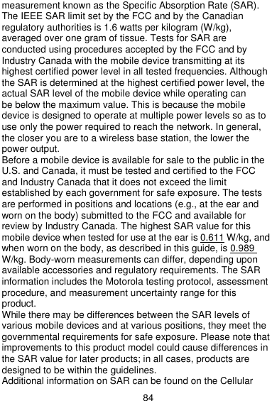  84 measurement known as the Specific Absorption Rate (SAR). The IEEE SAR limit set by the FCC and by the Canadian regulatory authorities is 1.6 watts per kilogram (W/kg), averaged over one gram of tissue. Tests for SAR are conducted using procedures accepted by the FCC and by Industry Canada with the mobile device transmitting at its highest certified power level in all tested frequencies. Although the SAR is determined at the highest certified power level, the actual SAR level of the mobile device while operating can be below the maximum value. This is because the mobile device is designed to operate at multiple power levels so as to use only the power required to reach the network. In general, the closer you are to a wireless base station, the lower the power output. Before a mobile device is available for sale to the public in the U.S. and Canada, it must be tested and certified to the FCC and Industry Canada that it does not exceed the limit established by each government for safe exposure. The tests are performed in positions and locations (e.g., at the ear and worn on the body) submitted to the FCC and available for review by Industry Canada. The highest SAR value for this mobile device when tested for use at the ear is 0.611 W/kg, and when worn on the body, as described in this guide, is 0.989 W/kg. Body-worn measurements can differ, depending upon available accessories and regulatory requirements. The SAR information includes the Motorola testing protocol, assessment procedure, and measurement uncertainty range for this product. While there may be differences between the SAR levels of various mobile devices and at various positions, they meet the governmental requirements for safe exposure. Please note that improvements to this product model could cause differences in the SAR value for later products; in all cases, products are designed to be within the guidelines. Additional information on SAR can be found on the Cellular 