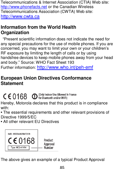  85 Telecommunications &amp; Internet Association (CTIA) Web site: http://www.phonefacts.net or the Canadian Wireless Telecommunications Association (CWTA) Web site: http://www.cwta.ca  Information from the World Health Organization   ―Present scientific information does not indicate the need for any special precautions for the use of mobile phones. If you are concerned, you may want to limit your own or your children’s RF exposure by limiting the length of calls or by using handsfree devices to keep mobile phones away from your head and body.‖ Source: WHO Fact Sheet 193 Further information: http://www.who.int/peh-emf  European Union Directives Conformance Statement   Hereby, Motorola declares that this product is in compliance with: • The essential requirements and other relevant provisions of Directive 1999/5/EC • All other relevant EU Directives  The above gives an example of a typical Product Approval 