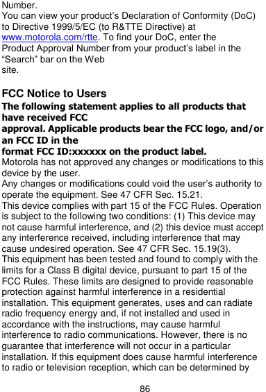  86 Number. You can view your product’s Declaration of Conformity (DoC) to Directive 1999/5/EC (to R&amp;TTE Directive) at www.motorola.com/rtte. To find your DoC, enter the Product Approval Number from your product’s label in the ―Search‖ bar on the Web site.  FCC Notice to Users The following statement applies to all products that have received FCC approval. Applicable products bear the FCC logo, and/or an FCC ID in the format FCC ID:xxxxxx on the product label. Motorola has not approved any changes or modifications to this device by the user. Any changes or modifications could void the user’s authority to operate the equipment. See 47 CFR Sec. 15.21. This device complies with part 15 of the FCC Rules. Operation is subject to the following two conditions: (1) This device may not cause harmful interference, and (2) this device must accept any interference received, including interference that may cause undesired operation. See 47 CFR Sec. 15.19(3). This equipment has been tested and found to comply with the limits for a Class B digital device, pursuant to part 15 of the FCC Rules. These limits are designed to provide reasonable protection against harmful interference in a residential installation. This equipment generates, uses and can radiate radio frequency energy and, if not installed and used in accordance with the instructions, may cause harmful interference to radio communications. However, there is no guarantee that interference will not occur in a particular installation. If this equipment does cause harmful interference to radio or television reception, which can be determined by 