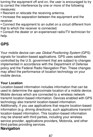  87 turning the equipment off and on, the user is encouraged to try to correct the interference by one or more of the following measures: • Reorient or relocate the receiving antenna. • Increase the separation between the equipment and the receiver. • Connect the equipment to an outlet on a circuit different from that to which the receiver is connected. • Consult the dealer or an experienced radio/TV technician for help.  GPS    Your mobile device can use Global Positioning System (GPS) signals for location-based applications. GPS uses satellites controlled by the U.S. government that are subject to changes implemented in accordance with the Department of Defense policy and the Federal Radio Navigation Plan. These changes may affect the performance of location technology on your mobile device.    Your Location Location-based information includes information that can be used to determine the approximate location of a mobile device. Mobile devices which are connected to a wireless network transmit location-based information. Devices enabled with GPS technology also transmit location-based information. Additionally, if you use applications that require location-based information (e.g. driving directions), such applications transmit location-based information. This location-based information may be shared with third parties, including your wireless service provider, applications providers, Motorola, and other third parties providing services. Navigation 