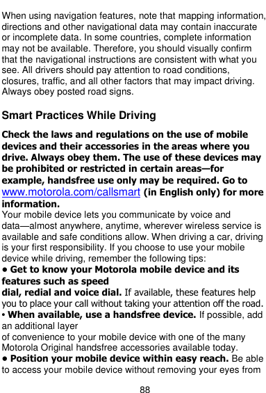  88  When using navigation features, note that mapping information, directions and other navigational data may contain inaccurate or incomplete data. In some countries, complete information may not be available. Therefore, you should visually confirm that the navigational instructions are consistent with what you see. All drivers should pay attention to road conditions, closures, traffic, and all other factors that may impact driving. Always obey posted road signs.  Smart Practices While Driving  Check the laws and regulations on the use of mobile devices and their accessories in the areas where you drive. Always obey them. The use of these devices may be prohibited or restricted in certain areas—for example, handsfree use only may be required. Go to www.motorola.com/callsmart (in English only) for more information. Your mobile device lets you communicate by voice and data—almost anywhere, anytime, wherever wireless service is available and safe conditions allow. When driving a car, driving is your first responsibility. If you choose to use your mobile device while driving, remember the following tips: • Get to know your Motorola mobile device and its features such as speed dial, redial and voice dial. If available, these features help you to place your call without taking your attention off the road. • When available, use a handsfree device. If possible, add an additional layer of convenience to your mobile device with one of the many Motorola Original handsfree accessories available today. • Position your mobile device within easy reach. Be able to access your mobile device without removing your eyes from 