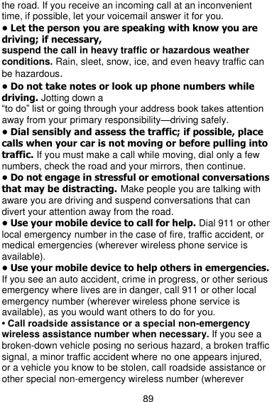  89 the road. If you receive an incoming call at an inconvenient time, if possible, let your voicemail answer it for you. • Let the person you are speaking with know you are driving; if necessary, suspend the call in heavy traffic or hazardous weather conditions. Rain, sleet, snow, ice, and even heavy traffic can be hazardous. • Do not take notes or look up phone numbers while driving. Jotting down a ―to do‖ list or going through your address book takes attention away from your primary responsibility—driving safely. • Dial sensibly and assess the traffic; if possible, place calls when your car is not moving or before pulling into traffic. If you must make a call while moving, dial only a few numbers, check the road and your mirrors, then continue. • Do not engage in stressful or emotional conversations that may be distracting. Make people you are talking with aware you are driving and suspend conversations that can divert your attention away from the road. • Use your mobile device to call for help. Dial 911 or other local emergency number in the case of fire, traffic accident, or medical emergencies (wherever wireless phone service is available). • Use your mobile device to help others in emergencies. If you see an auto accident, crime in progress, or other serious emergency where lives are in danger, call 911 or other local emergency number (wherever wireless phone service is available), as you would want others to do for you. • Call roadside assistance or a special non-emergency wireless assistance number when necessary. If you see a broken-down vehicle posing no serious hazard, a broken traffic signal, a minor traffic accident where no one appears injured, or a vehicle you know to be stolen, call roadside assistance or other special non-emergency wireless number (wherever 