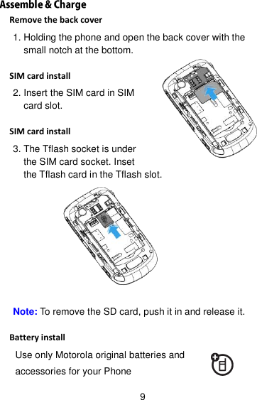 9 Remove the back cover 1. Holding the phone and open the back cover with the small notch at the bottom.  SIM card install 2. Insert the SIM card in SIM card slot.  SIM card install 3. The Tflash socket is under the SIM card socket. Inset the Tflash card in the Tflash slot.   Note: To remove the SD card, push it in and release it.  Battery install Use only Motorola original batteries and accessories for your Phone 