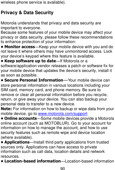  90 wireless phone service is available).  Privacy &amp; Data Security  Motorola understands that privacy and data security are important to everyone. Because some features of your mobile device may affect your privacy or data security, please follow these recommendations to enhance protection of your information: • Monitor access—Keep your mobile device with you and do not leave it where others may have unmonitored access. Lock your device’s keypad where this feature is available. • Keep software up to date—If Motorola or a software/application vendor releases a patch or software fix for your mobile device that updates the device’s security, install it as soon as possible. • Secure Personal Information—Your mobile device can store personal information in various locations including your SIM card, memory card, and phone memory. Be sure to remove or clear all personal information before you recycle, return, or give away your device. You can also backup your personal data to transfer to a new device. Note: For information on how to backup or wipe data from your mobile device, go to www.motorola.com/support • Online accounts—Some mobile devices provide a Motorola online account (such as MOTOBLUR). Go to your account for information on how to manage the account, and how to use security features such as remote wipe and device location (where available). • Applications—Install third party applications from trusted sources only. Applications can have access to private information such as call data, location details and network resources. • Location-based information—Location-based information 