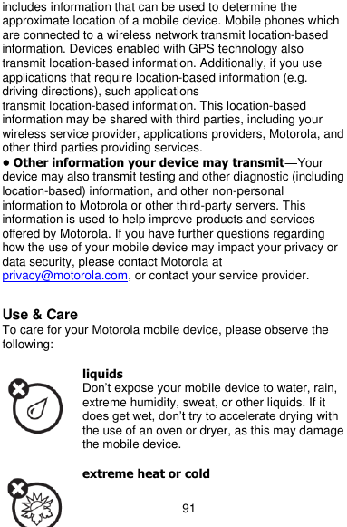  91 includes information that can be used to determine the approximate location of a mobile device. Mobile phones which are connected to a wireless network transmit location-based information. Devices enabled with GPS technology also transmit location-based information. Additionally, if you use applications that require location-based information (e.g. driving directions), such applications transmit location-based information. This location-based information may be shared with third parties, including your wireless service provider, applications providers, Motorola, and other third parties providing services. • Other information your device may transmit—Your device may also transmit testing and other diagnostic (including location-based) information, and other non-personal information to Motorola or other third-party servers. This information is used to help improve products and services offered by Motorola. If you have further questions regarding how the use of your mobile device may impact your privacy or data security, please contact Motorola at privacy@motorola.com, or contact your service provider.  Use &amp; Care To care for your Motorola mobile device, please observe the following:  liquids Don’t expose your mobile device to water, rain, extreme humidity, sweat, or other liquids. If it does get wet, don’t try to accelerate drying with the use of an oven or dryer, as this may damage the mobile device.  extreme heat or cold 