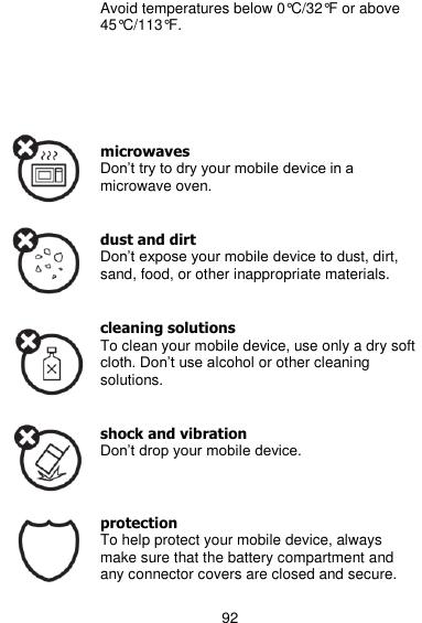  92 Avoid temperatures below 0°C/32°F or above 45°C/113°F.       microwaves Don’t try to dry your mobile device in a microwave oven.   dust and dirt Don’t expose your mobile device to dust, dirt, sand, food, or other inappropriate materials.   cleaning solutions To clean your mobile device, use only a dry soft cloth. Don’t use alcohol or other cleaning solutions.   shock and vibration Don’t drop your mobile device.    protection To help protect your mobile device, always make sure that the battery compartment and any connector covers are closed and secure. 