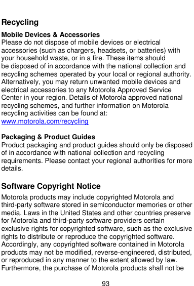  93   Recycling  Mobile Devices &amp; Accessories Please do not dispose of mobile devices or electrical accessories (such as chargers, headsets, or batteries) with your household waste, or in a fire. These items should be disposed of in accordance with the national collection and recycling schemes operated by your local or regional authority. Alternatively, you may return unwanted mobile devices and electrical accessories to any Motorola Approved Service Center in your region. Details of Motorola approved national recycling schemes, and further information on Motorola recycling activities can be found at: www.motorola.com/recycling  Packaging &amp; Product Guides Product packaging and product guides should only be disposed of in accordance with national collection and recycling requirements. Please contact your regional authorities for more details.  Software Copyright Notice  Motorola products may include copyrighted Motorola and third-party software stored in semiconductor memories or other media. Laws in the United States and other countries preserve for Motorola and third-party software providers certain exclusive rights for copyrighted software, such as the exclusive rights to distribute or reproduce the copyrighted software. Accordingly, any copyrighted software contained in Motorola products may not be modified, reverse-engineered, distributed, or reproduced in any manner to the extent allowed by law. Furthermore, the purchase of Motorola products shall not be 