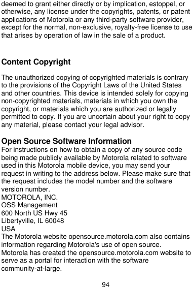  94 deemed to grant either directly or by implication, estoppel, or otherwise, any license under the copyrights, patents, or patent applications of Motorola or any third-party software provider, except for the normal, non-exclusive, royalty-free license to use that arises by operation of law in the sale of a product.   Content Copyright  The unauthorized copying of copyrighted materials is contrary to the provisions of the Copyright Laws of the United States and other countries. This device is intended solely for copying non-copyrighted materials, materials in which you own the copyright, or materials which you are authorized or legally permitted to copy. If you are uncertain about your right to copy any material, please contact your legal advisor.  Open Source Software Information For instructions on how to obtain a copy of any source code being made publicly available by Motorola related to software used in this Motorola mobile device, you may send your request in writing to the address below. Please make sure that the request includes the model number and the software version number. MOTOROLA, INC. OSS Management 600 North US Hwy 45 Libertyville, IL 60048 USA The Motorola website opensource.motorola.com also contains information regarding Motorola&apos;s use of open source. Motorola has created the opensource.motorola.com website to serve as a portal for interaction with the software community-at-large. 