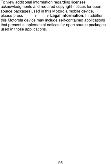  95 To view additional information regarding licenses, acknowledgments and required copyright notices for open source packages used in this Motorola mobile device, please press        &gt;      &gt; Legal information. In addition, this Motorola device may include self-contained applications that present supplemental notices for open source packages used in those applications. 