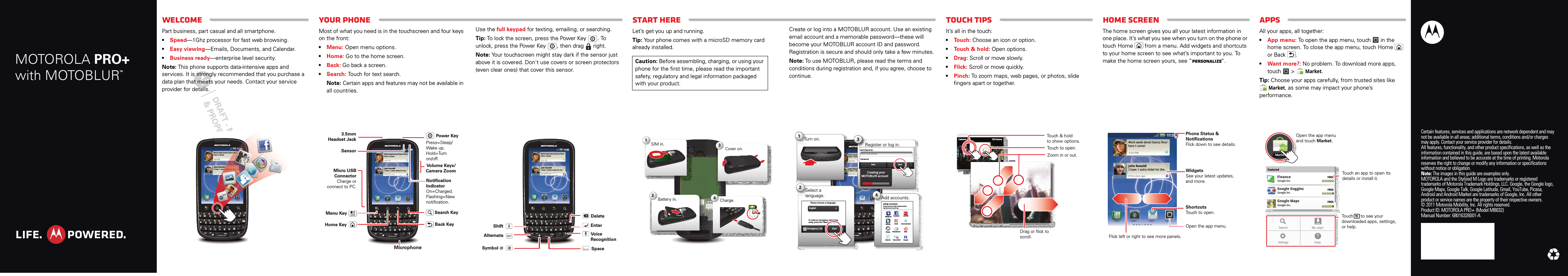Touch tipsWelcomeAppsHome screenStart hereYour phoneMOTOROLA PRO+with MOTOBLURTMCertain features, services and applications are network dependent and may not be available in all areas; additional terms, conditions and/or charges may apply. Contact your service provider for details.All features, functionality, and other product specifications, as well as the information contained in this guide, are based upon the latest available information and believed to be accurate at the time of printing. Motorola reserves the right to change or modify any information or specifications without notice or obligation.Note: The images in this guide are examples only.MOTOROLA and the Stylized M Logo are trademarks or registered trademarks of Motorola Trademark Holdings, LLC. Google, the Google logo, Google Maps, Google Talk, Google Latitude, Gmail, YouTube, Picasa, Android and Android Market are trademarks of Google, Inc. All other product or service names are the property of their respective owners.© 2011 Motorola Mobility, Inc. All rights reserved.Product ID: MOTOROLA PRO+ (Model MB632)Manual Number: 68016326001-APart WelcomePart business, part casual and all smartphone. •Speed—1Ghz processor for fast web browsing.•Easy viewing—Emails, Documents, and Calendar.•Business ready—enterprise level security.Note: This phone supports data-intensive apps and services. It is strongly recommended that you purchase a data plan that meets your needs. Contact your service provider for details.11:35929:29:22P2P2 PMMMWork week done! Dance floorhere I come!John RenaldiI have 1 extra ticket for the...3m3m3 miinutestesmminuinutestesnaldiextrasagssa a11:3355flfoorriraa t icckeektt foorr ththe.e..aggaagaggga EskridgeYour phoneMost of what you need is in the touchscreen and four keys on the front:•Menu: Open menu options.•Home: Go to the home screen.•Back: Go back a screen.•Search: Touch for text search.Note: Certain apps and features may not be available in all countries.11:35929:29:22P2P2 PMMMWork week done! Dance floorhere I come!John RenaldiI have 1 extra ticket for the...3m3m3 minuinutestesmminuinutestesnaldiextra ticket for the....sagossag agooMenu KeyHome KeyMicro USB ConnectorCharge or connect to PC.3.5mm Headset JackSensorBack KeyVolume Keys/Camera ZoomMicrophonePower KeySearch KeyPress=Sleep/Wake up.Hold=Turn on/off.Notification IndicatorOn=Charged.Flashing=New notification.Use the full keypad for texting, emailing, or searching.Tip: To lock the screen, press the Power Key . To unlock, press the Power Key , then drag   right.Note: Your touchscreen might stay dark if the sensor just above it is covered. Don&apos;t use covers or screen protectors (even clear ones) that cover this sensor.11:35929:29:22P2P2 PMMMWork week done! Dance floorhere I come!John RenaldiI have 1 extra ticket for the...3m3m3 mininutestesmminuinutestesnaldiextra ticket for the....ssagagossag agooDeleteEnterShiftSpaceAlternate Voice RecognitionSymbolStart hereLet’s get you up and running.Tip: Your phone comes with a microSD memory card already installed.Caution: Before assembling, charging, or using your phone for the first time, please read the important safety, regulatory and legal information packaged with your product.SIM in.Cover on.Charge.1342Battery in.3HCreate or log into a MOTOBLUR account. Use an existing email account and a memorable password—these will become your MOTOBLUR account ID and password. Registration is secure and should only take a few minutes.Note: To use MOTOBLUR, please read the terms and conditions during registration and, if you agree, choose to continue.11:35929:29:22P2P2 PMMMWork week done! Dance floorhere I come!John RenaldiI have 1 extra ticket for the...3m3m3 minuinutestesmminuinutestesnaexssagagssag agk eallxtgggAdd accounts.If you use any of the services below,tap the icon to set it up.Setup accountsEmailYahoo! Mail GooglePhotobucket BeboCorporate SyncFacebookIf you use any of the services below,tap the icon to set it up.Setup accountsLast FMEmailAdPicasaMySpaceTwitt erSkyrockSelect a language.Please choose a languageEnglishStartEmergency CallTo make an emergency call during  esskey.setup, press the “Menu        Key.”  Turn on.Tu14Sla2Register or log in.MOTOBLUR ID:Enter email addressPassword:NextBack3Creating yourMOTOBLUR accountTou ch ti psIt’s all in the touch:•Touch: Choose an icon or option.•Touch &amp; hold: Open options.•Drag: Scroll or move slowly.•Flick: Scroll or move quickly.•Pinch: To zoom maps, web pages, or photos, slide fingers apart or together.11:35Camera roll 134 itemsTouch to open.Touch &amp; holdto show options.Drag or flick to scroll. Zoom in or out.Home scre enThe home screen gives you all your latest information in one place. It’s what you see when you turn on the phone or touch Home  from a menu. Add widgets and shortcuts to your home screen to see what’s important to you. To make the home screen yours, see “Personalize”.11:35999::222222 PPPMMMWork week done! Dance floorhere I come!John RenaldiI have 1 extra ticket for the...333 mmiinutteessmmiinnuutteessnaldiextra ticket for the....ssaagoss aaggooWidgetsSee your latest updates, and more.Flick left or right to see more panels.ShortcutsTouch to open.Open the app menu.Phone Status &amp; NotificationsFlick down to see details.AppsAll your apps, all together:•App menu: To open the app menu, touch  in the home screen. To close the app menu, touch Home  or Back .•Want more?: No problem. To download more apps, touch  &gt; Market.Tip: Choose your apps carefully, from trusted sites like Market, as some may impact your phone’s performance.MarketFeaturedGoogle Goggles FREEGoogle Inc.Google Maps FREEGoogle Inc.FREEFinanceGoogle Inc.Search My appsSettings HelpOpen the app menu and touch Market.Touch      to see your downloaded apps, settings, or help.Touch an app to open its details or install it.