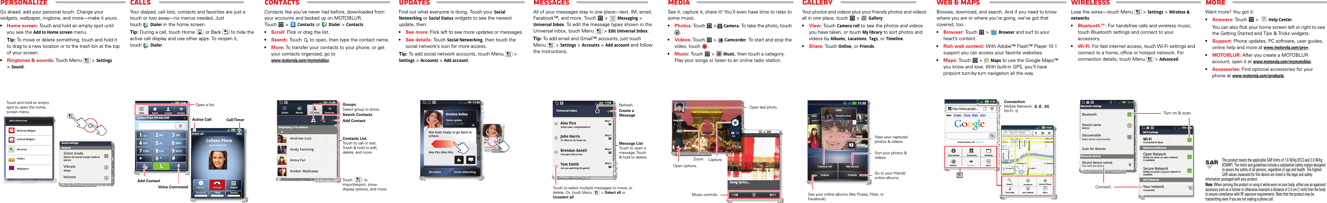 WEB &amp; MAPSMORE WIRELESSsGalleryMediaMESSAGESUpdatesCONTACTsCALLSPersonalizePersonalizeGo ahead, add your personal touch. Change your widgets, wallpaper, ringtone, and more—make it yours.•Home screen: Touch and hold an empty spot until you see the Add to Home screen menu.Tip: To move or delete something, touch and hold it to drag to a new location or to the trash bin at the top of your screen.•Ringtones &amp; sounds: Touch Menu &gt; Settings &gt;Sound.11:35Work week done! Dance floorhere I come!John RenaldiI have 1 extra ticket for the...See all your apps.Touch the Launcher icon.1111111111111111111111:::::::::33333333333555555555559:99:222222PP PMMM333 imiminunutettess agagooWork week done! Dance floorhere I come!John RenaldiI have 1 extra ticket for the...all your apps.Touch the Launcher icon.aSound settingsAlwaysVibrateSilence all sounds except media &amp; alarmsVolumeGeneralSilent modeTouch and hold an empty spot to open the home screen menu.Add to Home ScreenMotorola WidgetsAndroid WidgetsShortcutsFoldersWallpapersCallsYour dialpad, call lists, contacts and favorites are just a touch or two away—no menus needed. Just touchDialerin the home screen.Tip: During a call, touch Home or Back  to hide the active call display and use other apps. To reopen it, touchDialer.DEFTUVPQRS WXYZ879*+#0GHI MNO465JKLABC123Colleen PhamMobile 555-555-2505Dialpad11:3411:34Active callAdd call End callBluetooth Mute SpeakerDialerColleen Pham 555-555-2505Recent Contacts Favorites00:03Call TimerActive CallOpen a list.Add ContactVoice CommandContactsContacts like you’ve never had before, downloaded from your accounts and backed up on MOTOBLUR. Touch &gt;Contacts or Dialer &gt; Contacts.•Scroll: Flick or drag the list.•Search: Touch   to open, then type the contact name.•More: To transfer your contacts to your phone, or get your contacts organized, go towww.motorola.com/mymotoblur.11:30Andrew LuisAndy FanningAnna FuiAmber MathewsDisplaying 214 contactsAFavoritesContactsRecentDialleruContacts ListTouch to call or text. Touch &amp; hold to edit, delete, and more.Touch           to import/export, show display options, and more.Add ContactGroupsSearch ContactsSelect group to show.UpdatesFind out what everyone is doing. Touch your Social Networking or Social Status widgets to see the newest update, then:•See more: Flick left to see more updates or messages.•See details: Touch Social Networking, then touch the social network’s icon for more access.Tip: To add social network accounts, touch Menu  &gt; Settings &gt; Accounts &gt; Add account.Kristine KelleyStatus updateMay 17, 7:12 AMNot even ready to go back to school.Alex Pico likes this.Set status Social networking11:30Kristine KelleyNot even ready to go back to school10 minutes agoKristine KelleyNot even ready to go back tbktes agon ready to to schoolthlMessagesAll of your messages stay in one place—text, IM, email, Facebook™, and more. Touch  &gt; Messaging &gt; Universal Inbox. To edit the message types shown in the Universal inbox, touch Menu  &gt; Edit Universal Inbox.Tip: To add email and Gmail™ accounts, just touch Menu  &gt; Settings &gt; Accounts &gt; Add account and follow the instructions.Great news, congratulations!May 7May 6May 4May 4Universal inboxAlex Pico Hi. Meet at my house at...John HarrisLet’s get a bite to eat.Brendan Asnell Are you watching the game?Tom Smith11:30Message ListTouch to open a message. Touch &amp; hold to delete.Touch to select multiple messages to move, or delete. Or, touch Menu         &gt; Select all or Unselect all. Create a MessageRefresh.MediaSee it, capture it, share it! You’ll even have time to relax to some music.•Photos: Touch  &gt;Camera. To take the photo, touch .•Videos: Touch &gt;   Camcorder. To start and stop the video, touch  .•Music: To u ch &gt;   Music, then touch a category. Play your songs or listen to an online radio station.Music controls.Open last photo.Capture.Song title Song lyrics...Open options.Zoom.MediaYour photos and videos plus your friends photos and videos all in one place, touch   &gt; Gallery:•View: Touch Camera roll to see the photos and videos you have taken, or touch My library to sort photos and videos by Albums, Locations, Tags, or Timeline.•Share: Touch Online, or Friends.ricUplYesrichieUploaded a photoYesterdayOnlineieeeeeaaddddeeeddd aaaaa ppphhhhhorrrdddaaaayyyyrichieUploaded a photoYesterday3Camera roll11:35FriendsMy libraryView your captured photos &amp; videos.Sort your photos &amp; videos.See your online albums (like Picasa, Flickr, or Facebook). Go to your friends’ online albums.Web &amp;  mapsBrowse, download, and search. And if you need to know where you are or where you’re going, we’ve got that covered, too.•Browser: Touch &gt;   Browser and surf to your heart’s content.•Rich web content: With Adobe™ Flash™ Player 10.1 support you can access your favorite websites.•Maps: Touch &gt; Maps to use the Google Maps™ you know and love. With built-in GPS, you’ll have pinpoint turn-by-turn navigation all the way.http://www.google....11:3411:34Images Places News moreInstant (beta) is off:  Turn onWebNew windowRefreshBookmarksForwardWindowsMoreMessagingN Clark StWacker DrME Ohio StN Rush StN Wabash AveN Dearborn StE Grand AvN Micigan AveN Micigan AveW Lake St W Lake StE Wacker PlState/LakeGrand RedLakeRandolphSt MetraRandolph/WabashWashington-BlueE S WaterStMMMME Randolph StOntario St E Ontario Staaaaaannnnnnnnnnnnnn  RRRRaannnnddoollpppppppppppphhhhSSSSSSSSSSSSSSSSSSSSSSSSSSSSSSSStttttttttttttttttttttttMMMMMMMMMMMMMMMMMMMMMeeeeeeeeeeeeeeettttttttttttttttttttttrrrrrrrrrrrrrrrrrrraaaaaaaaaaaaSearchClear Map Join Latitude MoreDirections Starred PlacesSearch MapsConnectionMobile Network:     ,   , Wi-Fi: WirelessLose the wires—touch Menu  &gt; Settings &gt; Wireless &amp; networks.•Bluetooth™: For handsfree calls and wireless music, touch Bluetooth settings and connect to your accessory.•Wi-Fi: For fast internet access, touch Wi-Fi settings and connect to a home, office or hotspot network. For connection details, touch Menu  &gt; Advanced.Bluetooth settingsBluetooth devicesBluetoothDevice nameMB632Make device discoverablePair with this deviceDiscoverableScan for devices(found device name)Connected to MotoWi-Fi settingsNetwork notificationWi-Fi NetworkWi-FiNotify me when an open networkis availableOpen NetworkNotify me when a secure network is availableSecure NetworkConnectedYour network12:16Turn on &amp; scan.Connect.Wan t mor e?Want more? You got it: •Answers: Touch &gt; Help Center.You can also flick your home screen left or right to see the Getting Started and Tips &amp; Tricks widgets.•Support: Phone updates, PC software, user guides, online help and more at www.motorola.com/pro+.•MOTOBLUR: After you create a MOTOBLUR account, open it at www.motorola.com/mymotoblur.•Accessories: Find optional accessories for your phone at www.motorola.com/products.This product meets the applicable SAR limits of 1.6 W/kg (FCC) and 2.0 W/kg (ICNIRP). The limits and guidelines include a substantial safety margin designed to assure the safety of all persons, regardless of age and health. The highest SAR values measured for this device are listed in the legal and safety information packaged with your product.Note: When carrying the product or using it while worn on your body, either use an approved accessory such as a holster or otherwise maintain a distance of 2.5 cm (1 inch) from the body to ensure compliance with RF exposure requirements. Note that the product may be transmitting even if you are not making a phone call.