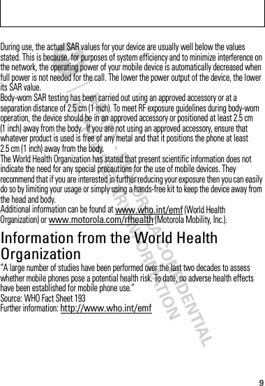 9During use, the actual SAR values for your device are usually well below the values stated. This is because, for purposes of system efficiency and to minimize interference on the network, the operating power of your mobile device is automatically decreased when full power is not needed for the call. The lower the power output of the device, the lower its SAR value.Body-worn SAR testing has been carried out using an approved accessory or at a separation distance of 2.5 cm (1 inch). To meet RF exposure guidelines during body-worn operation, the device should be in an approved accessory or positioned at least 2.5 cm (1 inch) away from the body.  If you are not using an approved accessory, ensure that whatever product is used is free of any metal and that it positions the phone at least 2.5 cm (1 inch) away from the body.The World Health Organization has stated that present scientific information does not indicate the need for any special precautions for the use of mobile devices. They recommend that if you are interested in further reducing your exposure then you can easily do so by limiting your usage or simply using a hands-free kit to keep the device away from the head and body.Additional information can be found at www.who.int/emf (World Health Organization) or www.motorola.com/rfhealth (Motorola Mobility, Inc.).Information from the World Health OrganizationWHO Inf ormation“A large number of studies have been performed over the last two decades to assess whether mobile phones pose a potential health risk. To date, no adverse health effects have been established for mobile phone use.”Source: WHO Fact Sheet 193Further information: http://www.who.int/emf