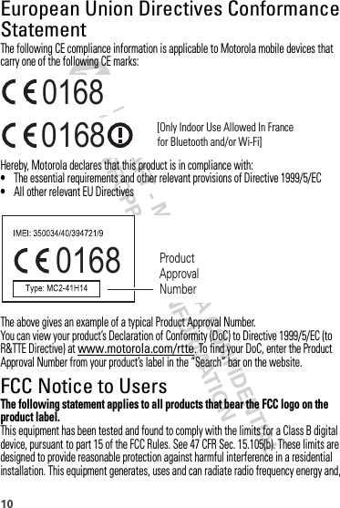 10European Union Directives Conformance StatementEU ConformanceThe following CE compliance information is applicable to Motorola mobile devices that carry one of the following CE marks:Hereby, Motorola declares that this product is in compliance with:•The essential requirements and other relevant provisions of Directive 1999/5/EC•All other relevant EU DirectivesThe above gives an example of a typical Product Approval Number.You can view your product’s Declaration of Conformity (DoC) to Directive 1999/5/EC (to R&amp;TTE Directive) at www.motorola.com/rtte. To find your DoC, enter the Product Approval Number from your product’s label in the “Search” bar on the website.FCC Notice to UsersFCC NoticeThe following statement applies to all products that bear the FCC logo on the product label.This equipment has been tested and found to comply with the limits for a Class B digital device, pursuant to part 15 of the FCC Rules. See 47 CFR Sec. 15.105(b). These limits are designed to provide reasonable protection against harmful interference in a residential installation. This equipment generates, uses and can radiate radio frequency energy and, 0168 [Only Indoor Use Allowed In Francefor Bluetooth and/or Wi-Fi]01680168 Product Approval Number