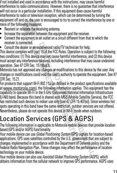 11if not installed and used in accordance with the instructions, may cause harmful interference to radio communications. However, there is no guarantee that interference will not occur in a particular installation. If this equipment does cause harmful interference to radio or television reception, which can be determined by turning the equipment off and on, the user is encouraged to try to correct the interference by one or more of the following measures:•Reorient or relocate the receiving antenna.•Increase the separation between the equipment and the receiver.•Connect the equipment to an outlet on a circuit different from that to which the receiver is connected.•Consult the dealer or an experienced radio/TV technician for help.This device complies with part 15 of the FCC Rules. Operation is subject to the following two conditions: (1) This device may not cause harmful interference, and (2) this device must accept any interference received, including interference that may cause undesired operation. See 47 CFR Sec. 15.19(a)(3).Motorola has not approved any changes or modifications to this device by the user. Any changes or modifications could void the user’s authority to operate the equipment. See 47 CFR Sec. 15.21.For products that support W-Fi 802.11a (as defined in the product specifications available at www.motorola.com), the following information applies. This equipment has the capability to operate Wi-Fi in the 5 GHz Unlicensed National Information Infrastructure (U-NII) band. Because this band is shared with MSS (Mobile Satellite Service), the FCC has restricted such devices to indoor use only (see 47 CFR 15.407(e)). Since wireless hot spots operating in this band have the same restriction, outdoor services are not offered. Nevertheless, please do not operate this device in Wi-Fi mode when outdoors.Location Services (GPS &amp; AGPS)GPS &amp; AGP SThe following information is applicable to Motorola mobile devices that provide location based (GPS and/or AGPS) functionality.Your mobile device can use Global Positioning System (GPS) signals for location-based applications. GPS uses satellites controlled by the U.S. government that are subject to changes implemented in accordance with the Department of Defense policy and the Federal Radio Navigation Plan. These changes may affect the performance of location technology on your mobile device.Your mobile device can also use Assisted Global Positioning System (AGPS), which obtains information from the cellular network to improve GPS performance. AGPS uses 