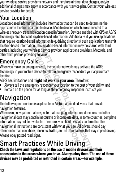 12your wireless service provider&apos;s network and therefore airtime, data charges, and/or additional charges may apply in accordance with your service plan. Contact your wireless service provider for details.Your LocationLocation-based information includes information that can be used to determine the approximate location of a mobile device. Mobile devices which are connected to a wireless network transmit location-based information. Devices enabled with GPS or AGPS technology also transmit location-based information. Additionally, if you use applications that require location-based information (e.g. driving directions), such applications transmit location-based information. This location-based information may be shared with third parties, including your wireless service provider, applications providers, Motorola, and other third parties providing services.Emergency CallsWhen you make an emergency call, the cellular network may activate the AGPS technology in your mobile device to tell the emergency responders your approximate location.AGPS has limitations and might not work in your area. Therefore:•Always tell the emergency responder your location to the best of your ability; and•Remain on the phone for as long as the emergency responder instructs you.NavigationNavigationThe following information is applicable to Motorola mobile devices that provide navigation features.When using navigation features, note that mapping information, directions and other navigational data may contain inaccurate or incomplete data. In some countries, complete information may not be available. Therefore, you should visually confirm that the navigational instructions are consistent with what you see. All drivers should pay attention to road conditions, closures, traffic, and all other factors that may impact driving. Always obey posted road signs.Smart Practices While DrivingDriving SafetyCheck the laws and regulations on the use of mobile devices and their accessories in the areas where you drive. Always obey them. The use of these devices may be prohibited or restricted in certain areas—for example, 