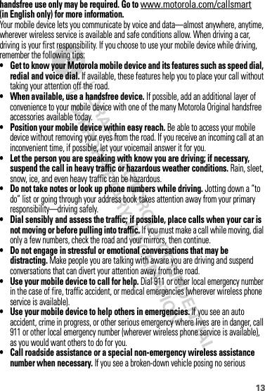 13handsfree use only may be required. Go to www.motorola.com/callsmart (in English only) for more information.Your mobile device lets you communicate by voice and data—almost anywhere, anytime, wherever wireless service is available and safe conditions allow. When driving a car, driving is your first responsibility. If you choose to use your mobile device while driving, remember the following tips:• Get to know your Motorola mobile device and its features such as speed dial, redial and voice dial. If available, these features help you to place your call without taking your attention off the road.• When available, use a handsfree device. If possible, add an additional layer of convenience to your mobile device with one of the many Motorola Original handsfree accessories available today.• Position your mobile device within easy reach. Be able to access your mobile device without removing your eyes from the road. If you receive an incoming call at an inconvenient time, if possible, let your voicemail answer it for you.• Let the person you are speaking with know you are driving; if necessary, suspend the call in heavy traffic or hazardous weather conditions. Rain, sleet, snow, ice, and even heavy traffic can be hazardous.• Do not take notes or look up phone numbers while driving. Jotting down a “to do” list or going through your address book takes attention away from your primary responsibility—driving safely.• Dial sensibly and assess the traffic; if possible, place calls when your car is not moving or before pulling into traffic. If you must make a call while moving, dial only a few numbers, check the road and your mirrors, then continue.• Do not engage in stressful or emotional conversations that may be distracting. Make people you are talking with aware you are driving and suspend conversations that can divert your attention away from the road.• Use your mobile device to call for help. Dial 911 or other local emergency number in the case of fire, traffic accident, or medical emergencies (wherever wireless phone service is available).• Use your mobile device to help others in emergencies. If you see an auto accident, crime in progress, or other serious emergency where lives are in danger, call 911 or other local emergency number (wherever wireless phone service is available), as you would want others to do for you.• Call roadside assistance or a special non-emergency wireless assistance number when necessary. If you see a broken-down vehicle posing no serious 