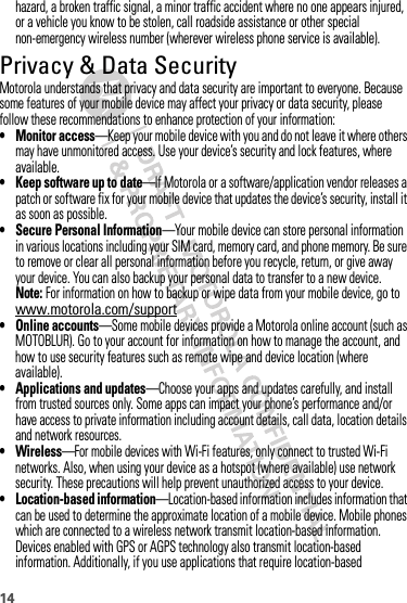 14hazard, a broken traffic signal, a minor traffic accident where no one appears injured, or a vehicle you know to be stolen, call roadside assistance or other special non-emergency wireless number (wherever wireless phone service is available).Privacy &amp; Data SecurityPrivacy &amp; Data  SecurityMotorola understands that privacy and data security are important to everyone. Because some features of your mobile device may affect your privacy or data security, please follow these recommendations to enhance protection of your information:• Monitor access—Keep your mobile device with you and do not leave it where others may have unmonitored access. Use your device’s security and lock features, where available.• Keep software up to date—If Motorola or a software/application vendor releases a patch or software fix for your mobile device that updates the device’s security, install it as soon as possible.• Secure Personal Information—Your mobile device can store personal information in various locations including your SIM card, memory card, and phone memory. Be sure to remove or clear all personal information before you recycle, return, or give away your device. You can also backup your personal data to transfer to a new device.Note: For information on how to backup or wipe data from your mobile device, go to www.motorola.com/support• Online accounts—Some mobile devices provide a Motorola online account (such as MOTOBLUR). Go to your account for information on how to manage the account, and how to use security features such as remote wipe and device location (where available).• Applications and updates—Choose your apps and updates carefully, and install from trusted sources only. Some apps can impact your phone’s performance and/or have access to private information including account details, call data, location details and network resources.• Wireless—For mobile devices with Wi-Fi features, only connect to trusted Wi-Fi networks. Also, when using your device as a hotspot (where available) use network security. These precautions will help prevent unauthorized access to your device.• Location-based information—Location-based information includes information that can be used to determine the approximate location of a mobile device. Mobile phones which are connected to a wireless network transmit location-based information. Devices enabled with GPS or AGPS technology also transmit location-based information. Additionally, if you use applications that require location-based 