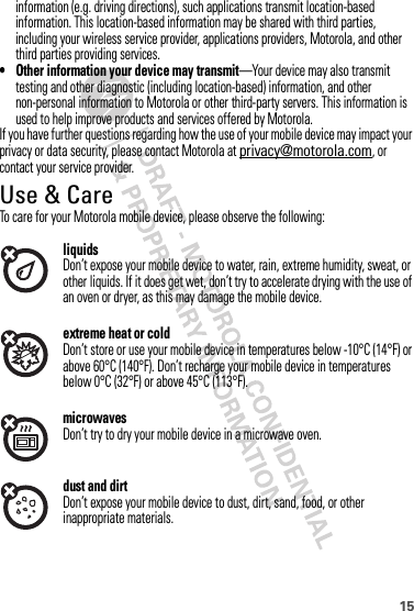 15information (e.g. driving directions), such applications transmit location-based information. This location-based information may be shared with third parties, including your wireless service provider, applications providers, Motorola, and other third parties providing services.• Other information your device may transmit—Your device may also transmit testing and other diagnostic (including location-based) information, and other non-personal information to Motorola or other third-party servers. This information is used to help improve products and services offered by Motorola.If you have further questions regarding how the use of your mobile device may impact your privacy or data security, please contact Motorola at privacy@motorola.com, or contact your service provider.Use &amp; CareUse  &amp; CareTo care for your Motorola mobile device, please observe the following:liquidsDon’t expose your mobile device to water, rain, extreme humidity, sweat, or other liquids. If it does get wet, don’t try to accelerate drying with the use of an oven or dryer, as this may damage the mobile device.extreme heat or coldDon’t store or use your mobile device in temperatures below -10°C (14°F) or above 60°C (140°F). Don’t recharge your mobile device in temperatures below 0°C (32°F) or above 45°C (113°F).microwavesDon’t try to dry your mobile device in a microwave oven.dust and dirtDon’t expose your mobile device to dust, dirt, sand, food, or other inappropriate materials.