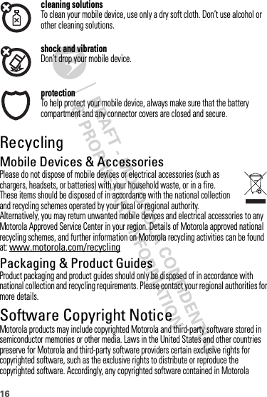 16cleaning solutionsTo clean your mobile device, use only a dry soft cloth. Don’t use alcohol or other cleaning solutions.shock and vibrationDon’t drop your mobile device.protectionTo help protect your mobile device, always make sure that the battery compartment and any connector covers are closed and secure.RecyclingRecyclingMobile Devices &amp; AccessoriesPlease do not dispose of mobile devices or electrical accessories (such as chargers, headsets, or batteries) with your household waste, or in a fire. These items should be disposed of in accordance with the national collection and recycling schemes operated by your local or regional authority. Alternatively, you may return unwanted mobile devices and electrical accessories to any Motorola Approved Service Center in your region. Details of Motorola approved national recycling schemes, and further information on Motorola recycling activities can be found at: www.motorola.com/recyclingPackaging &amp; Product GuidesProduct packaging and product guides should only be disposed of in accordance with national collection and recycling requirements. Please contact your regional authorities for more details.Software Copyright NoticeSoftware Copyright Notic eMotorola products may include copyrighted Motorola and third-party software stored in semiconductor memories or other media. Laws in the United States and other countries preserve for Motorola and third-party software providers certain exclusive rights for copyrighted software, such as the exclusive rights to distribute or reproduce the copyrighted software. Accordingly, any copyrighted software contained in Motorola 