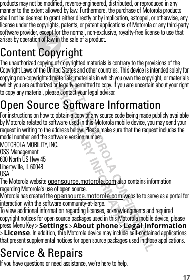 17products may not be modified, reverse-engineered, distributed, or reproduced in any manner to the extent allowed by law. Furthermore, the purchase of Motorola products shall not be deemed to grant either directly or by implication, estoppel, or otherwise, any license under the copyrights, patents, or patent applications of Motorola or any third-party software provider, except for the normal, non-exclusive, royalty-free license to use that arises by operation of law in the sale of a product.Content CopyrightContent CopyrightThe unauthorized copying of copyrighted materials is contrary to the provisions of the Copyright Laws of the United States and other countries. This device is intended solely for copying non-copyrighted materials, materials in which you own the copyright, or materials which you are authorized or legally permitted to copy. If you are uncertain about your right to copy any material, please contact your legal advisor.Open Source Software InformationOSS InformationFor instructions on how to obtain a copy of any source code being made publicly available by Motorola related to software used in this Motorola mobile device, you may send your request in writing to the address below. Please make sure that the request includes the model number and the software version number.MOTOROLA MOBILITY, INC.OSS Management600 North US Hwy 45Libertyville, IL 60048USAThe Motorola website opensource.motorola.com also contains information regarding Motorola&apos;s use of open source.Motorola has created the opensource.motorola.com website to serve as a portal for interaction with the software community-at-large.To view additional information regarding licenses, acknowledgments and required copyright notices for open source packages used in this Motorola mobile device, please press Menu Key &gt;Settings &gt;About phone &gt;Legal information &gt;License. In addition, this Motorola device may include self-contained applications that present supplemental notices for open source packages used in those applications.Service &amp; RepairsIf you have questions or need assistance, we&apos;re here to help.