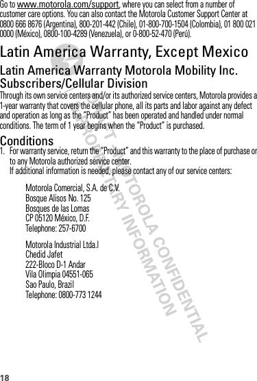 18Go to www.motorola.com/support, where you can select from a number of customer care options. You can also contact the Motorola Customer Support Center at 0800 666 8676 (Argentina), 800-201-442 (Chile), 01-800-700-1504 (Colombia), 01 800 021 0000 (México), 0800-100-4289 (Venezuela), or 0-800-52-470 (Perú).Latin America Warranty, Except MexicoWarranty (Except  Mexico)Latin America Warranty Motorola Mobility Inc. Subscribers/Cellular DivisionThrough its own service centers and/or its authorized service centers, Motorola provides a 1-year warranty that covers the cellular phone, all its parts and labor against any defect and operation as long as the “Product” has been operated and handled under normal conditions. The term of 1 year begins when the “Product” is purchased.Conditions 1. For warranty service, return the “Product” and this warranty to the place of purchase or to any Motorola authorized service center.If additional information is needed, please contact any of our service centers:Motorola Comercial, S.A. de C.V.Bosque Alisos No. 125Bosques de las LomasCP 05120 México, D.F.Telephone: 257-6700Motorola Industrial Ltda.lChedid Jafet222-Bloco D-1 AndarVila Olimpia 04551-065Sao Paulo, BrazilTelephone: 0800-773 1244