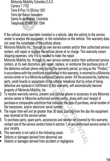 19If the cellular phone has been installed in a vehicle, take the vehicle to the service center to analyze the equipment, or the installation on the vehicle. This warranty does not cover the installation of the cellular phone.2. Motorola Mobility Inc., through its own service centers and/or their authorized service centers, will repair or replace the cellular phone at no charge. This warranty covers shipping expenses, only if it is needed to make the repair.Motorola Mobility Inc. through its own service centers and/or their authorized service centers, at its own discretion, will repair, replace, or reimburse the purchase price of the defective cellular phone only during the warranty period, as long as the “Product,” in accordance with the conditions established in this warranty, is returned to a Motorola service center or to a Motorola authorized service center. All the accessories, batteries, parts, small boards or equipment of the cellular telephone that by virtue of being defective are replaced in fulfillment of this warranty, will automatically become property of Motorola Mobility, Inc. 3. To receive warranty service, present your cellular phone or accessory to any Motorola service center or Motorola authorized service center, along with your receipt of purchase or comparable substitute that indicates the date of purchase, serial number of the transceiver, and/or electronic serial number.4. The repair time will not be greater than 30 days, starting from the day the equipment was received at the service center.5. To purchase parts, spare parts, accessories and service not covered by this warranty, contact one of the service centers listed in section 1, or any authorized service center in your locality.6. This warranty is not valid in the following cases:•Defects or damages derived from abnormal use.•Defects or damages derived from accident or negligence.Motorola Mobility Colombia S.A.S.Carrera 7 7152Torre B Piso 13 Oficina 1301Torre del Banco GanaderoSanta Fe de Bogotá, ColombiaTelephone: 01800 700 1504