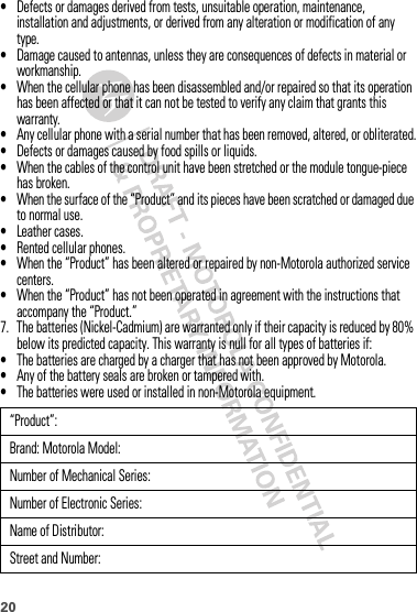 20•Defects or damages derived from tests, unsuitable operation, maintenance, installation and adjustments, or derived from any alteration or modification of any type.•Damage caused to antennas, unless they are consequences of defects in material or workmanship.•When the cellular phone has been disassembled and/or repaired so that its operation has been affected or that it can not be tested to verify any claim that grants this warranty.•Any cellular phone with a serial number that has been removed, altered, or obliterated.•Defects or damages caused by food spills or liquids.•When the cables of the control unit have been stretched or the module tongue-piece has broken.•When the surface of the “Product” and its pieces have been scratched or damaged due to normal use.•Leather cases.•Rented cellular phones.•When the “Product” has been altered or repaired by non-Motorola authorized service centers.•When the “Product” has not been operated in agreement with the instructions that accompany the “Product.”7. The batteries (Nickel-Cadmium) are warranted only if their capacity is reduced by 80% below its predicted capacity. This warranty is null for all types of batteries if:•The batteries are charged by a charger that has not been approved by Motorola.•Any of the battery seals are broken or tampered with.•The batteries were used or installed in non-Motorola equipment.“Product”:Brand: Motorola Model:Number of Mechanical Series:Number of Electronic Series:Name of Distributor:Street and Number: