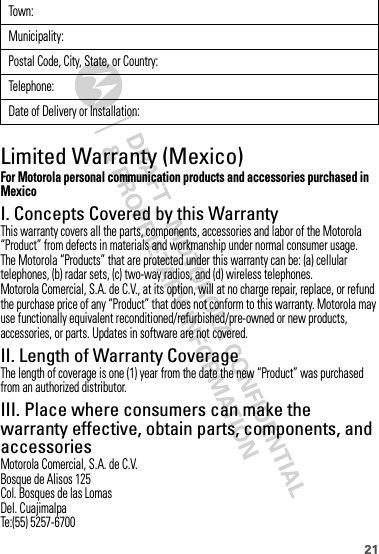 21Limited Warranty (Mexico)Warranty (Mexico)For Motorola personal communication products and accessories purchased in MexicoI. Concepts Covered by this WarrantyThis warranty covers all the parts, components, accessories and labor of the Motorola “Product” from defects in materials and workmanship under normal consumer usage.The Motorola “Products” that are protected under this warranty can be: (a) cellular telephones, (b) radar sets, (c) two-way radios, and (d) wireless telephones.Motorola Comercial, S.A. de C.V., at its option, will at no charge repair, replace, or refund the purchase price of any “Product” that does not conform to this warranty. Motorola may use functionally equivalent reconditioned/refurbished/pre-owned or new products, accessories, or parts. Updates in software are not covered.II. Length of Warranty CoverageThe length of coverage is one (1) year from the date the new “Product” was purchased from an authorized distributor.III. Place where consumers can make the warranty effective, obtain parts, components, and accessoriesMotorola Comercial, S.A. de C.V.Bosque de Alisos 125Col. Bosques de las LomasDel. CuajimalpaTe:(55) 5257-6700Town :Municipality:Postal Code, City, State, or Country:Telephone:Date of Delivery or Installation: