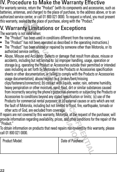 22IV. Procedure to Make the Warranty EffectiveFor warranty service, return the “Product” (with its components and accessories, such as batteries, antennas, and charger) to the place of purchase, to the address above, or to an authorized service center, or call 01 800 021 0000. To request a refund, you must present this warranty, sealed by the place of purchase, along with the “Product.”V. Warranty Limitations or ExceptionsThe warranty is not valid when:•The “Product” has been used in conditions different from the normal ones.•The “Product” has not been operated as described in the operating instructions.)•The “Product” has been altered or repaired by someone other than Motorola, or its authorized service centers.•Abuse, Misuse and Accidents: Defects or damage that result from abuse, misuse or accidents, including but not limited to: (a) improper handling, usage, operation or storage (e.g. operating the Product or Accessories outside their permitted or intended uses including as set forth by Motorola in the Products or Accessories specification sheets or other documentation, or failing to comply with the Products or Accessories usage documentation); abuse/neglect (e.g. broken/bent/missing clips/fasteners/connectors); (b) contact with liquids, water, rain, extreme humidity, heavy perspiration or other moisture, sand, food, dirt or similar substances caused from incorrectly securing the phone’s protective elements or subjecting the Products or Accessories to conditions beyond any stated specification or limits;  (c) use of the Products for commercial rental purposes; or (d) external causes or acts which are not the fault of Motorola, including but not limited to flood, fire, earthquake, tornado or other acts of God, are excluded from coverage.If repairs are not covered by this warranty, Motorola, at the request of the purchaser, will provide information regarding availability, prices, and other conditions for the repair of the “Product.”To obtain information on products that need repairs not covered by this warranty, please call 01 800 021 0000.Product Model: Date of Purchase: