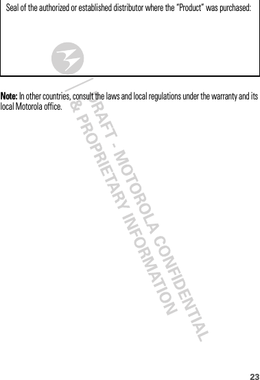 23Note: In other countries, consult the laws and local regulations under the warranty and its local Motorola office.Seal of the authorized or established distributor where the “Product” was purchased: