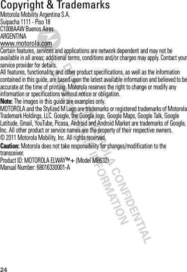 24 Copyright &amp; TrademarksMotorola Mobility Argentina S.A.Suipacha 1111 - Piso 18C1008AAW Buenos AiresARGENTINAwww.motorola.comCertain features, services and applications are network dependent and may not be available in all areas; additional terms, conditions and/or charges may apply. Contact your service provider for details.All features, functionality, and other product specifications, as well as the information contained in this guide, are based upon the latest available information and believed to be accurate at the time of printing. Motorola reserves the right to change or modify any information or specifications without notice or obligation.Note: The images in this guide are examples only.MOTOROLA and the Stylized M Logo are trademarks or registered trademarks of Motorola Trademark Holdings, LLC. Google, the Google logo, Google Maps, Google Talk, Google Latitude, Gmail, YouTube, Picasa, Android and Android Market are trademarks of Google, Inc. All other product or service names are the property of their respective owners.© 2011 Motorola Mobility, Inc. All rights reserved.Caution: Motorola does not take responsibility for changes/modification to the transceiver.Product ID: MOTOROLA ELWAY™+ (Model MB632)Manual Number: 68016330001-A