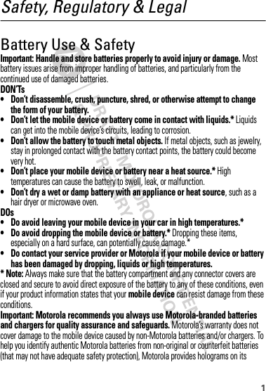 1Safety, Regulatory &amp; LegalBattery Use &amp; SafetyBattery Use  &amp; SafetyImportant: Handle and store batteries properly to avoid injury or damage. Most battery issues arise from improper handling of batteries, and particularly from the continued use of damaged batteries.DON’Ts• Don’t disassemble, crush, puncture, shred, or otherwise attempt to change the form of your battery.• Don’t let the mobile device or battery come in contact with liquids.* Liquids can get into the mobile device’s circuits, leading to corrosion.• Don’t allow the battery to touch metal objects. If metal objects, such as jewelry, stay in prolonged contact with the battery contact points, the battery could become very hot.• Don’t place your mobile device or battery near a heat source.* High temperatures can cause the battery to swell, leak, or malfunction.• Don’t dry a wet or damp battery with an appliance or heat source, such as a hair dryer or microwave oven.DOs• Do avoid leaving your mobile device in your car in high temperatures.*• Do avoid dropping the mobile device or battery.* Dropping these items, especially on a hard surface, can potentially cause damage.*• Do contact your service provider or Motorola if your mobile device or battery has been damaged by dropping, liquids or high temperatures.* Note: Always make sure that the battery compartment and any connector covers are closed and secure to avoid direct exposure of the battery to any of these conditions, even if your product information states that your mobile device can resist damage from these conditions.Important: Motorola recommends you always use Motorola-branded batteries and chargers for quality assurance and safeguards. Motorola’s warranty does not cover damage to the mobile device caused by non-Motorola batteries and/or chargers. To help you identify authentic Motorola batteries from non-original or counterfeit batteries (that may not have adequate safety protection), Motorola provides holograms on its 