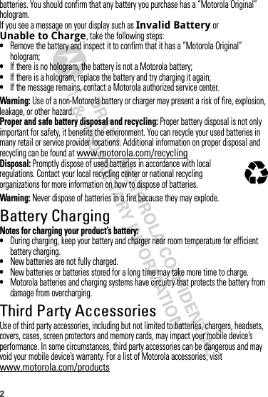 2batteries. You should confirm that any battery you purchase has a “Motorola Original” hologram.If you see a message on your display such as Invalid Battery or Unable to Charge, take the following steps:•Remove the battery and inspect it to confirm that it has a “Motorola Original” hologram;•If there is no hologram, the battery is not a Motorola battery;•If there is a hologram, replace the battery and try charging it again;•If the message remains, contact a Motorola authorized service center.Warning: Use of a non-Motorola battery or charger may present a risk of fire, explosion, leakage, or other hazard.Proper and safe battery disposal and recycling: Proper battery disposal is not only important for safety, it benefits the environment. You can recycle your used batteries in many retail or service provider locations. Additional information on proper disposal and recycling can be found at www.motorola.com/recyclingDisposal: Promptly dispose of used batteries in accordance with local regulations. Contact your local recycling center or national recycling organizations for more information on how to dispose of batteries.Warning: Never dispose of batteries in a fire because they may explode.Battery ChargingBattery Cha rgingNotes for charging your product’s battery:•During charging, keep your battery and charger near room temperature for efficient battery charging.•New batteries are not fully charged.•New batteries or batteries stored for a long time may take more time to charge.•Motorola batteries and charging systems have circuitry that protects the battery from damage from overcharging.Third Party AccessoriesUse of third party accessories, including but not limited to batteries, chargers, headsets, covers, cases, screen protectors and memory cards, may impact your mobile device’s performance. In some circumstances, third party accessories can be dangerous and may void your mobile device’s warranty. For a list of Motorola accessories, visit www.motorola.com/products032375o