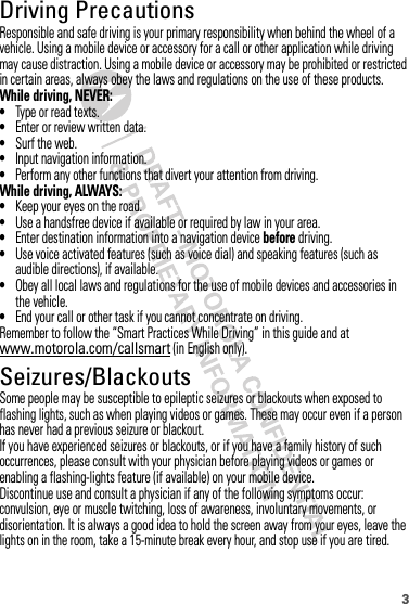 3Driving PrecautionsResponsible and safe driving is your primary responsibility when behind the wheel of a vehicle. Using a mobile device or accessory for a call or other application while driving may cause distraction. Using a mobile device or accessory may be prohibited or restricted in certain areas, always obey the laws and regulations on the use of these products.While driving, NEVER:•Type or read texts.•Enter or review written data.•Surf the web.•Input navigation information.•Perform any other functions that divert your attention from driving.While driving, ALWAYS:•Keep your eyes on the road.•Use a handsfree device if available or required by law in your area.•Enter destination information into a navigation device before driving.•Use voice activated features (such as voice dial) and speaking features (such as audible directions), if available.•Obey all local laws and regulations for the use of mobile devices and accessories in the vehicle.•End your call or other task if you cannot concentrate on driving.Remember to follow the “Smart Practices While Driving” in this guide and at www.motorola.com/callsmart (in English only).Seizures/BlackoutsSome people may be susceptible to epileptic seizures or blackouts when exposed to flashing lights, such as when playing videos or games. These may occur even if a person has never had a previous seizure or blackout.If you have experienced seizures or blackouts, or if you have a family history of such occurrences, please consult with your physician before playing videos or games or enabling a flashing-lights feature (if available) on your mobile device.Discontinue use and consult a physician if any of the following symptoms occur: convulsion, eye or muscle twitching, loss of awareness, involuntary movements, or disorientation. It is always a good idea to hold the screen away from your eyes, leave the lights on in the room, take a 15-minute break every hour, and stop use if you are tired.