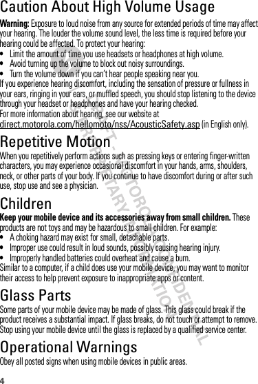 4Caution About High Volume UsageWarning: Exposure to loud noise from any source for extended periods of time may affect your hearing. The louder the volume sound level, the less time is required before your hearing could be affected. To protect your hearing:•Limit the amount of time you use headsets or headphones at high volume.•Avoid turning up the volume to block out noisy surroundings.•Turn the volume down if you can’t hear people speaking near you.If you experience hearing discomfort, including the sensation of pressure or fullness in your ears, ringing in your ears, or muffled speech, you should stop listening to the device through your headset or headphones and have your hearing checked.For more information about hearing, see our website at direct.motorola.com/hellomoto/nss/AcousticSafety.asp (in English only).Repetitive MotionWhen you repetitively perform actions such as pressing keys or entering finger-written characters, you may experience occasional discomfort in your hands, arms, shoulders, neck, or other parts of your body. If you continue to have discomfort during or after such use, stop use and see a physician.ChildrenKeep your mobile device and its accessories away from small children. These products are not toys and may be hazardous to small children. For example:•A choking hazard may exist for small, detachable parts.•Improper use could result in loud sounds, possibly causing hearing injury.•Improperly handled batteries could overheat and cause a burn.Similar to a computer, if a child does use your mobile device, you may want to monitor their access to help prevent exposure to inappropriate apps or content.Glass PartsSome parts of your mobile device may be made of glass. This glass could break if the product receives a substantial impact. If glass breaks, do not touch or attempt to remove. Stop using your mobile device until the glass is replaced by a qualified service center.Operational WarningsObey all posted signs when using mobile devices in public areas.