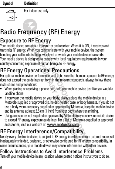 6Radio Frequency (RF) EnergyExposure to RF EnergyYour mobile device contains a transmitter and receiver. When it is ON, it receives and transmits RF energy. When you communicate with your mobile device, the system handling your call controls the power level at which your mobile device transmits.Your mobile device is designed to comply with local regulatory requirements in your country concerning exposure of human beings to RF energy.RF Energy Operational PrecautionsFor optimal mobile device performance, and to be sure that human exposure to RF energy does not exceed the guidelines set forth in the relevant standards, always follow these instructions and precautions:•When placing or receiving a phone call, hold your mobile device just like you would a landline phone.•If you wear the mobile device on your body, always place the mobile device in a Motorola-supplied or approved clip, holder, holster, case, or body harness. If you do not use a body-worn accessory supplied or approved by Motorola, keep the mobile device and its antenna at least 2.5 cm (1 inch) from your body when transmitting.•Using accessories not supplied or approved by Motorola may cause your mobile device to exceed RF energy exposure guidelines. For a list of Motorola-supplied or approved accessories, visit our website at: www.motorola.com.RF Energy Interference/CompatibilityNearly every electronic device is subject to RF energy interference from external sources if inadequately shielded, designed, or otherwise configured for RF energy compatibility. In some circumstances, your mobile device may cause interference with other devices.Follow Instructions to Avoid Interference ProblemsTurn off your mobile device in any location where posted notices instruct you to do so.For indoor use only.Symbol Definition