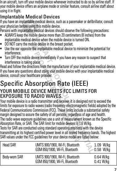 7In an aircraft, turn off your mobile device whenever instructed to do so by airline staff. If your mobile device offers an airplane mode or similar feature, consult airline staff about using it in flight.Implantable Medical DevicesIf you have an implantable medical device, such as a pacemaker or defibrillator, consult your physician before using this mobile device.Persons with implantable medical devices should observe the following precautions:•ALWAYS keep the mobile device more than 20 centimeters (8 inches) from the implantable medical device when the mobile device is turned ON.•DO NOT carry the mobile device in the breast pocket.•Use the ear opposite the implantable medical device to minimize the potential for interference.•Turn OFF the mobile device immediately if you have any reason to suspect that interference is taking place.Read and follow the directions from the manufacturer of your implantable medical device. If you have any questions about using your mobile device with your implantable medical device, consult your healthcare provider.Specific Absorption Rate (IEEE)SAR (IEEE)YOUR MOBILE DEVICE MEETS FCC LIMITS FOR EXPOSURE TO RADIO WAVES.Your mobile device is a radio transmitter and receiver. It is designed not to exceed the limits for exposure to radio waves (radio frequency electromagnetic fields) adopted by the Federal Communications Commission (FCC). These limits include a substantial safety margin designed to assure the safety of all persons, regardless of age and health.The radio wave exposure guidelines use a unit of measurement known as the Specific Absorption Rate, or SAR. The SAR limit for mobile devices is 1.6 W/kg.Tests for SAR are conducted using standard operating positions with the device transmitting at its highest certified power level in all tested frequency bands. The highest SAR values under the FCC guidelines for your device model are listed below:Head SAR UMTS 900/1900, Wi-Fi, BluetoothGSM 850/1800, Wi-Fi, Bluetooth 1.09  W/kg0.58  W/kgBody-worn SAR UMTS 900/1900, Wi-Fi, BluetoothGSM 850/1800, Wi-Fi, Bluetooth 0.64 W/kg0.41 W/kg