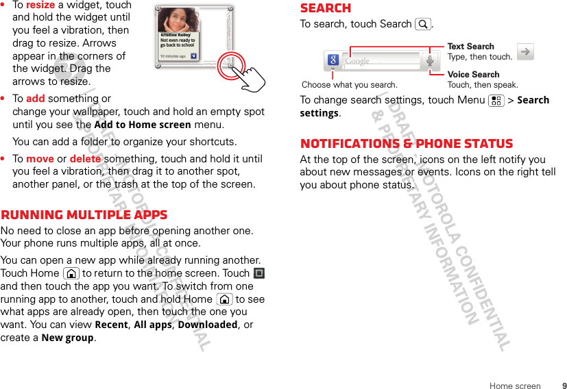9Home screen•To resize a widget, touch and hold the widget until you feel a vibration, then drag to resize. Arrows appear in the corners of the widget. Drag the arrows to resize.•To add something or change your wallpaper, touch and hold an empty spot until you see the Add to Home screen menu.You can add a folder to organize your shortcuts.•To move or delete something, touch and hold it until you feel a vibration, then drag it to another spot, another panel, or the trash at the top of the screen.Running multiple appsNo need to close an app before opening another one. Your phone runs multiple apps, all at once. You can open a new app while already running another. Touch Home  to return to the home screen. Touch   and then touch the app you want. To switch from one running app to another, touch and hold Home  to see what apps are already open, then touch the one you want. You can view Recent, All apps, Downloaded, or create a New group.Kristine KelleyNot even ready to go back to school10 minutes agoKristine Kelleyiti KllNot even ready to go back to school110 minutes agoSearchTo search, touch Search .To change search settings, touch Menu  &gt; Search settings.Notifications &amp; phone statusAt the top of the screen, icons on the left notify you about new messages or events. Icons on the right tell you about phone status.Text SearchType, then touch.Voice SearchTouch, then speak.Choose what you search.