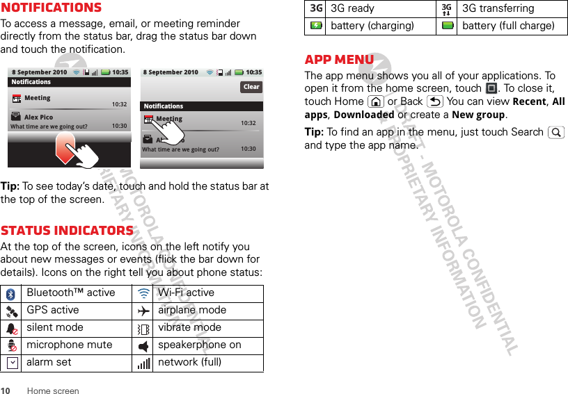 10 Home screenNotificationsTo access a message, email, or meeting reminder directly from the status bar, drag the status bar down and touch the notification.Tip: To see today’s date, touch and hold the status bar at the top of the screen.Status indicatorsAt the top of the screen, icons on the left notify you about new messages or events (flick the bar down for details). Icons on the right tell you about phone status:Bluetooth™ active  Wi-Fi activeGPS active airplane modesilent mode vibrate modemicrophone mute speakerphone onalarm set  network (full)Alex PicoMeetingWhat time are we going out?10:3210:30 10:3210:30ClearNotificationsNotificationsAlex PicoMeetingWhat time are we going out?10:35108 September 20108 September 2010 :35App menuThe app menu shows you all of your applications. To open it from the home screen, touch . To close it, touch Home   or Back  You can view Recent, All apps, Downloaded or create a New group.Tip: To find an app in the menu, just touch Search   and type the app name.3G ready 3G transferringbattery (charging) battery (full charge)