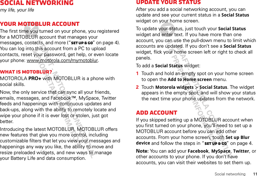 11Social networkingSocial networkingmy life, your lifeYour MOTOBLUR accountThe first time you turned on your phone, you registered for a MOTOBLUR account that manages your messages, contacts, and more (“Set up &amp; go” on page 4). You can log into this account from a PC to upload contacts, reset your password, get help, or even locate your phone: www.motorola.com/mymotoblur.What is MOTOBLUR?MOTOROLA PRO+ with MOTOBLUR is a phone with social skills.Now, the only service that can sync all your friends, emails, messages, and Facebook™, MySpace, Twitter feeds and happenings with continuous updates and back-ups, along with the ability to remotely locate and wipe your phone if it is ever lost or stolen, just got better. Introducing the latest MOTOBLUR. MOTOBLUR offers new features that give you more control, including customizable filters that let you view your messages and happenings any way you like, the ability to move and resize preloaded widgets, and new ways to manage your Battery Life and data consumption.Update your statusAfter you add a social networking account, you can update and see your current status in a Social Status widget on your home screen.To update your status, just touch your Social Status widget and enter text. If you have more than one account, you can use the pull-down menu to limit which accounts are updated. If you don’t see a Social Status widget, flick your home screen left or right to check all panels.To add a Social Status widget:  1Touch and hold an empty spot on your home screen to open the Add to Home screen menu.2Touch Motorola widgets &gt; Social Status. The widget appears in the empty spot, and will show your status the next time your phone updates from the network.Add accountIf you skipped setting up a MOTOBLUR account when you first turned on your phone, you’ll need to set up a MOTOBLUR account before you can add other accounts. From your home screen, touch Set up Blur device and follow the steps in “Set up &amp; go” on page 4.Note: You can add your Facebook, MySpace, Twitter, or other accounts to your phone. If you don’t have accounts, you can visit their websites to set them up.