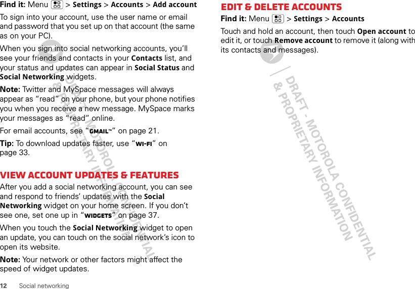 12 Social networkingFind it: Menu  &gt; Settings &gt; Accounts &gt; Add accountTo sign into your account, use the user name or email and password that you set up on that account (the same as on your PC).When you sign into social networking accounts, you’ll see your friends and contacts in your Contacts list, and your status and updates can appear in Social Status and Social Networking widgets.Note: Twitter and MySpace messages will always appear as “read” on your phone, but your phone notifies you when you receive a new message. MySpace marks your messages as “read” online.For email accounts, see “Gmail™” on page 21.Tip: To download updates faster, use “Wi-Fi” on page 33.View account updates &amp; featuresAfter you add a social networking account, you can see and respond to friends’ updates with the Social Networking widget on your home screen. If you don’t see one, set one up in “Widgets” on page 37.When you touch the Social Networking widget to open an update, you can touch on the social network’s icon to open its website.Note: Your network or other factors might affect the speed of widget updates.Edit &amp; delete accountsFind it: Menu  &gt; Settings &gt; AccountsTouch and hold an account, then touch Open account to edit it, or touch Remove account to remove it (along with its contacts and messages).