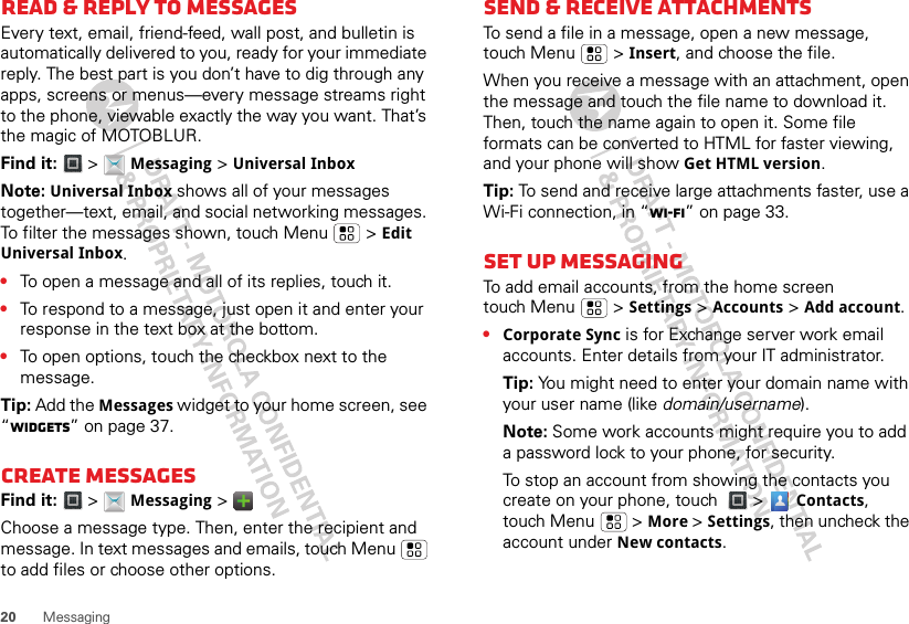 20 MessagingRead &amp; reply to messagesEvery text, email, friend-feed, wall post, and bulletin is automatically delivered to you, ready for your immediate reply. The best part is you don’t have to dig through any apps, screens or menus—every message streams right to the phone, viewable exactly the way you want. That’s the magic of MOTOBLUR.Find it:   &gt;  Messaging &gt; Universal InboxNote: Universal Inbox shows all of your messages together—text, email, and social networking messages. To filter the messages shown, touch Menu  &gt; Edit Universal Inbox.•To open a message and all of its replies, touch it.•To respond to a message, just open it and enter your response in the text box at the bottom.•To open options, touch the checkbox next to the message.Tip: Add the Messages widget to your home screen, see “Widgets” on page 37.Create messagesFind it:   &gt;  Messaging &gt;   Choose a message type. Then, enter the recipient and message. In text messages and emails, touch Menu  to add files or choose other options.Send &amp; receive attachmentsTo send a file in a message, open a new message, touch Menu  &gt; Insert, and choose the file.When you receive a message with an attachment, open the message and touch the file name to download it. Then, touch the name again to open it. Some file formats can be converted to HTML for faster viewing, and your phone will show Get HTML version.Tip: To send and receive large attachments faster, use a Wi-Fi connection, in “Wi-Fi” on page 33.Set up messagingTo add email accounts, from the home screen touch Menu  &gt; Settings &gt; Accounts &gt; Add account.•Corporate Sync is for Exchange server work email accounts. Enter details from your IT administrator.Tip: You might need to enter your domain name with your user name (like domain/username).Note: Some work accounts might require you to add a password lock to your phone, for security. To stop an account from showing the contacts you create on your phone, touch  &gt;  Contacts, touch Menu  &gt; More &gt; Settings, then uncheck the account under New contacts.