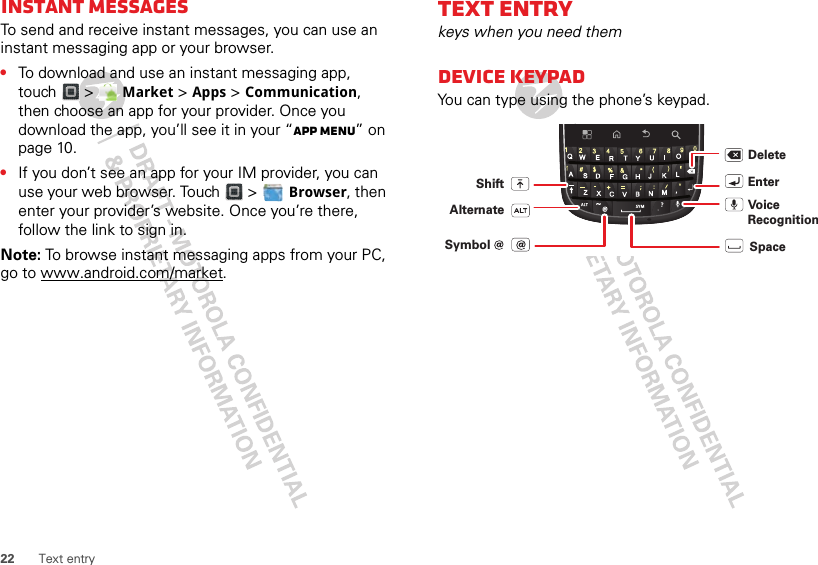 22 Text entryInstant messagesTo send and receive instant messages, you can use an instant messaging app or your browser.•To download and use an instant messaging app, touch &gt;  Market &gt; Apps &gt; Communication, then choose an app for your provider. Once you download the app, you’ll see it in your “App menu” on page 10.•If you don’t see an app for your IM provider, you can use your web browser. Touch &gt;  Browser, then enter your provider’s website. Once you’re there, follow the link to sign in.Note: To browse instant messaging apps from your PC, go to www.android.com/market.Text entrykeys when you need themDEVICE keypadYou can type using the phone’s keypad.DeleteEnterShiftSpaceAlternate Vo ice RecognitionSymbol